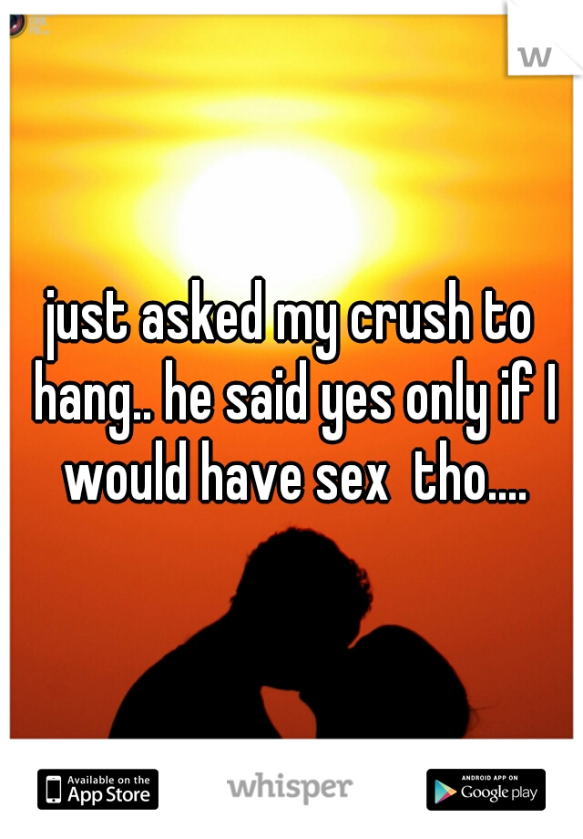 just asked my crush to hang.. he said yes only if I would have sex  tho....