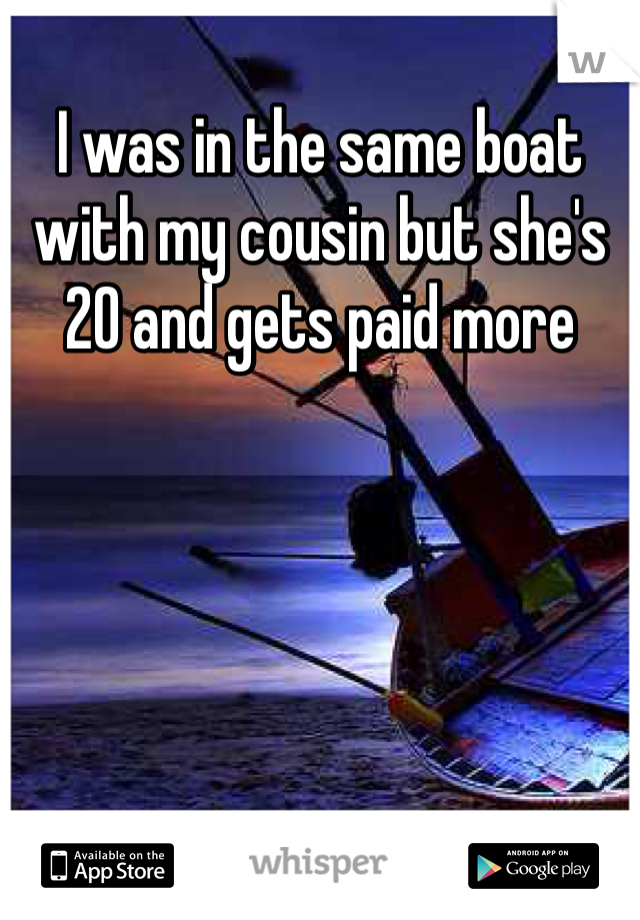 I was in the same boat with my cousin but she's 20 and gets paid more 