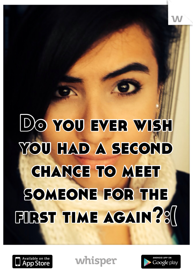 Do you ever wish you had a second chance to meet someone for the first time again?:(