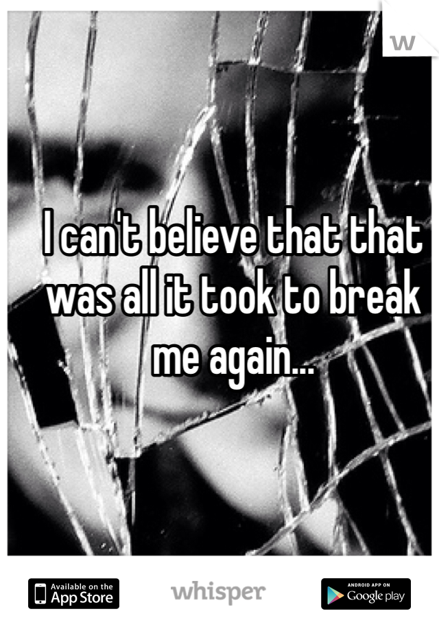 I can't believe that that was all it took to break me again...