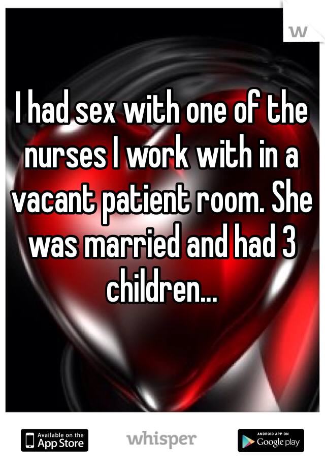 I had sex with one of the nurses I work with in a vacant patient room. She was married and had 3 children...