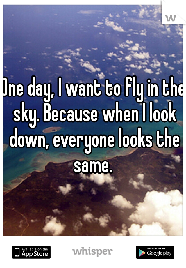 One day, I want to fly in the sky. Because when I look down, everyone looks the same. 