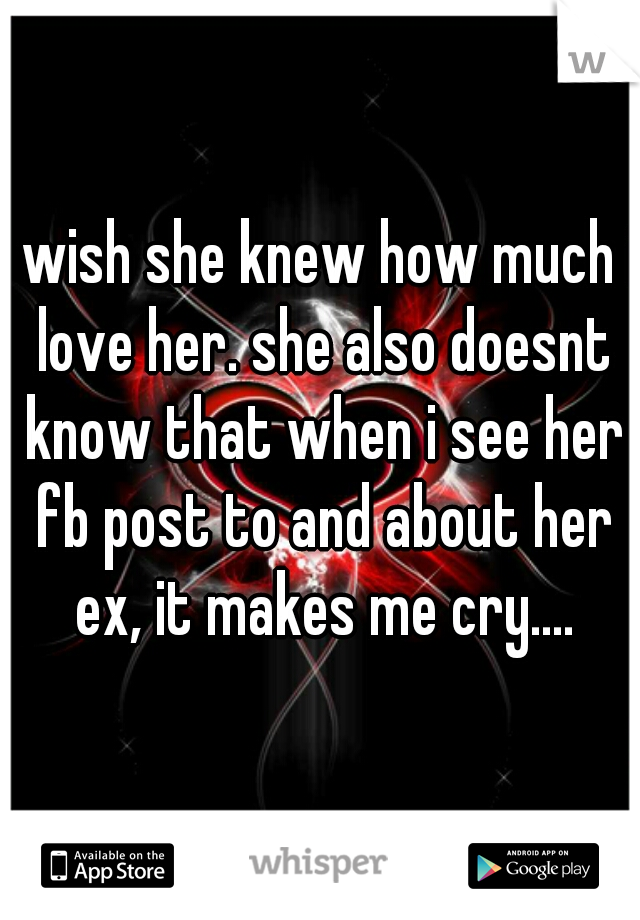 i wish she knew how much i love her. she also doesnt know that when i see her fb post to and about her ex, it makes me cry....