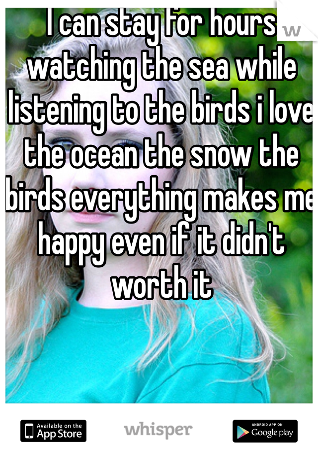 I can stay for hours watching the sea while listening to the birds i love the ocean the snow the birds everything makes me happy even if it didn't worth it 