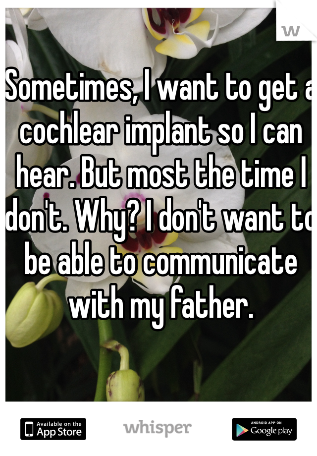 Sometimes, I want to get a cochlear implant so I can hear. But most the time I don't. Why? I don't want to be able to communicate with my father.