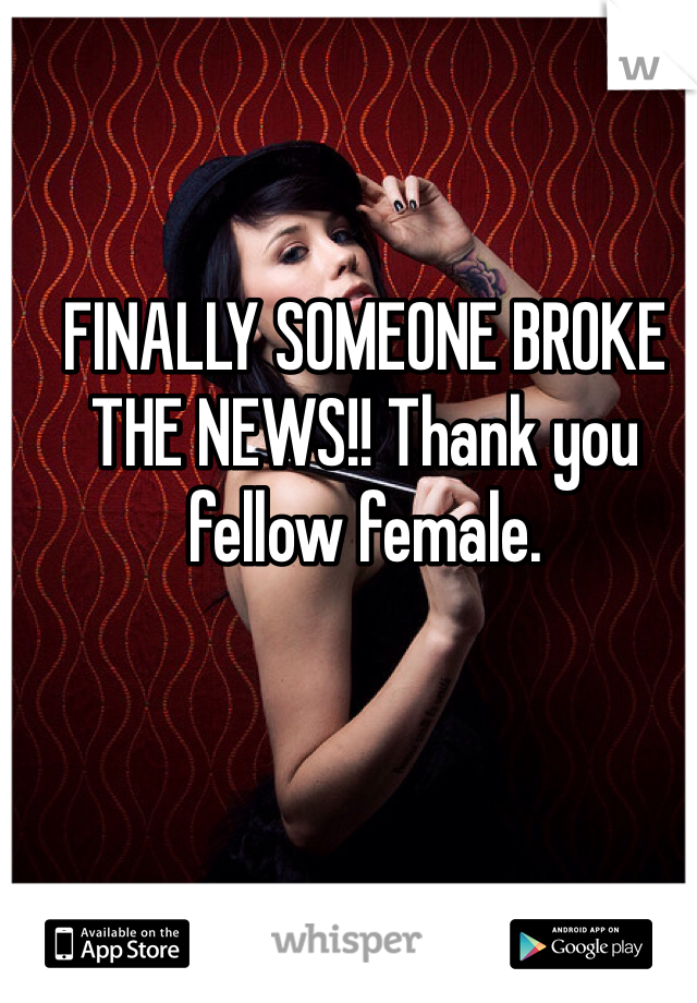 FINALLY SOMEONE BROKE THE NEWS!! Thank you fellow female. 