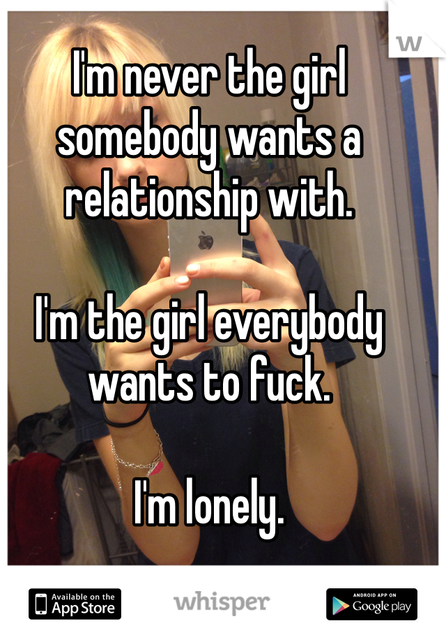I'm never the girl somebody wants a relationship with. 

I'm the girl everybody wants to fuck. 

I'm lonely. 