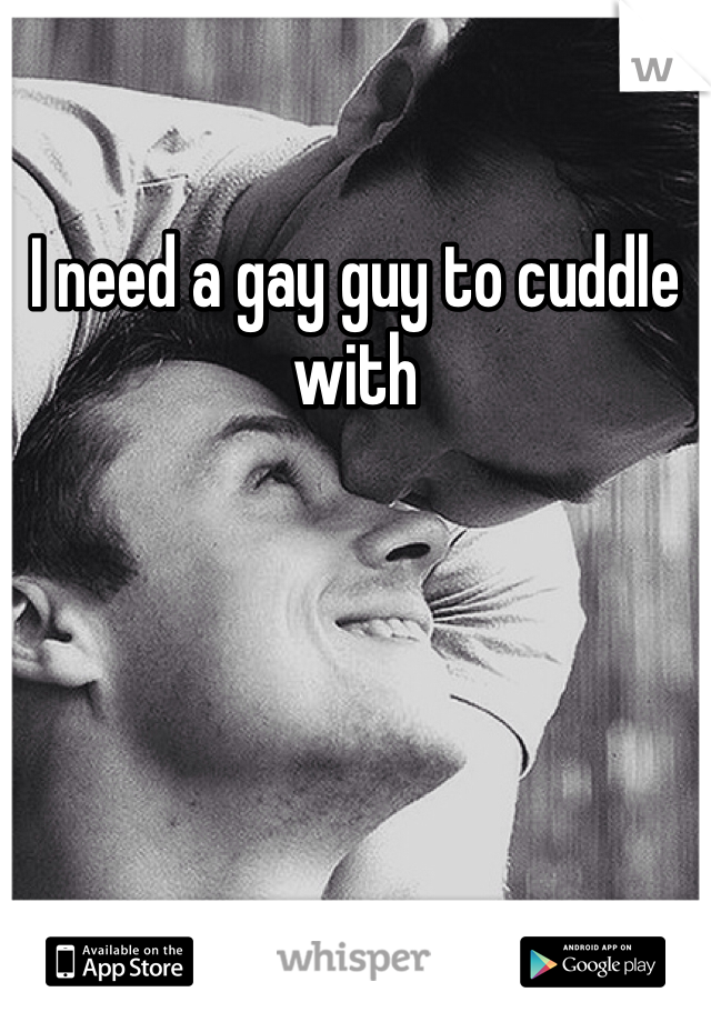 I need a gay guy to cuddle with