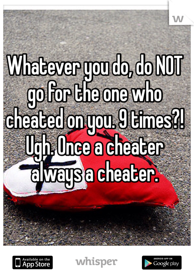Whatever you do, do NOT go for the one who cheated on you. 9 times?! Ugh. Once a cheater always a cheater.