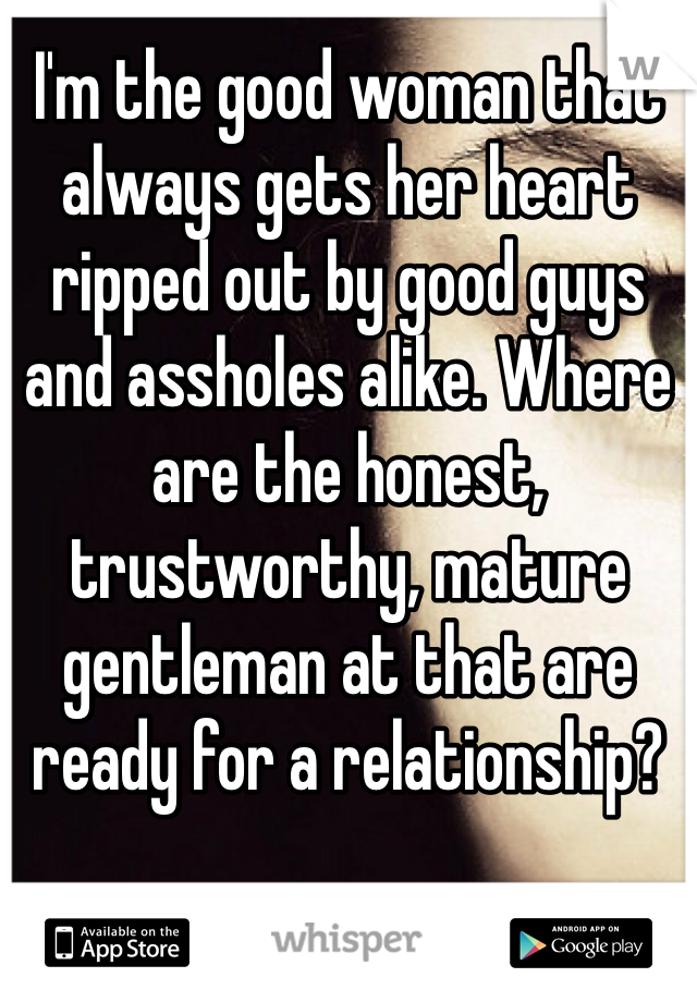 I'm the good woman that always gets her heart ripped out by good guys and assholes alike. Where are the honest, trustworthy, mature gentleman at that are ready for a relationship? 