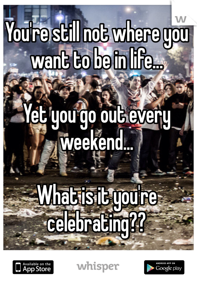 You're still not where you want to be in life...

Yet you go out every weekend...

What is it you're celebrating??