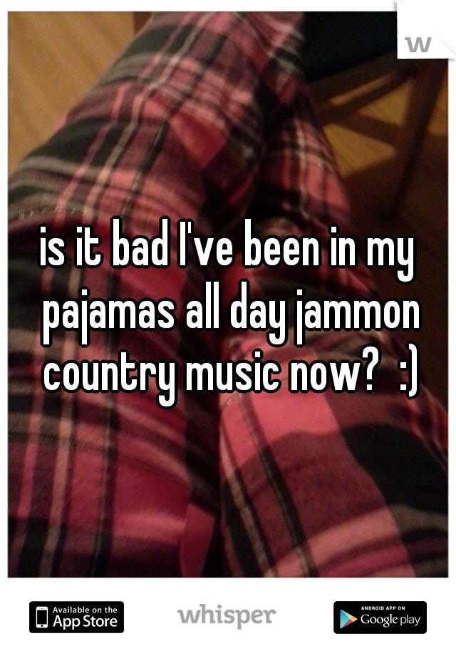 is it bad I've been in my pajamas all day jammon country music now?  :)