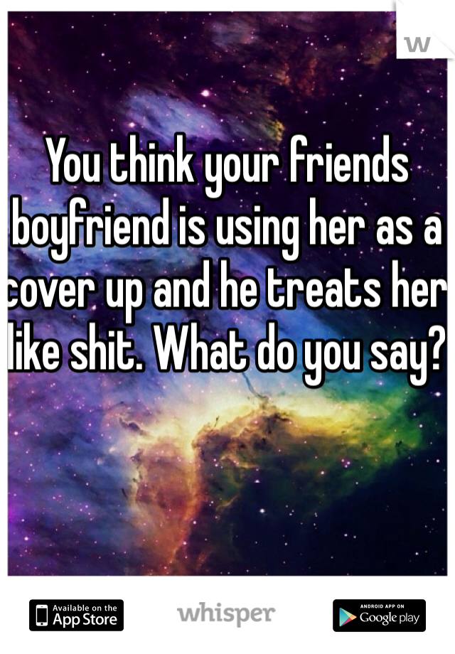 You think your friends boyfriend is using her as a cover up and he treats her like shit. What do you say?