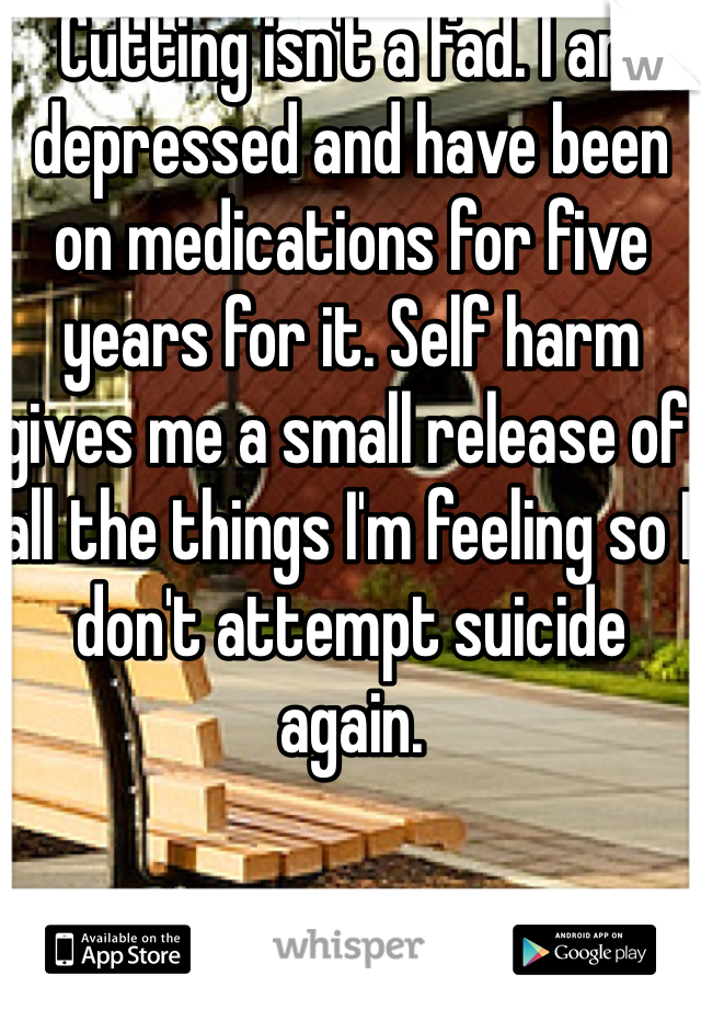 Cutting isn't a fad. I am depressed and have been on medications for five years for it. Self harm gives me a small release of all the things I'm feeling so I don't attempt suicide again.