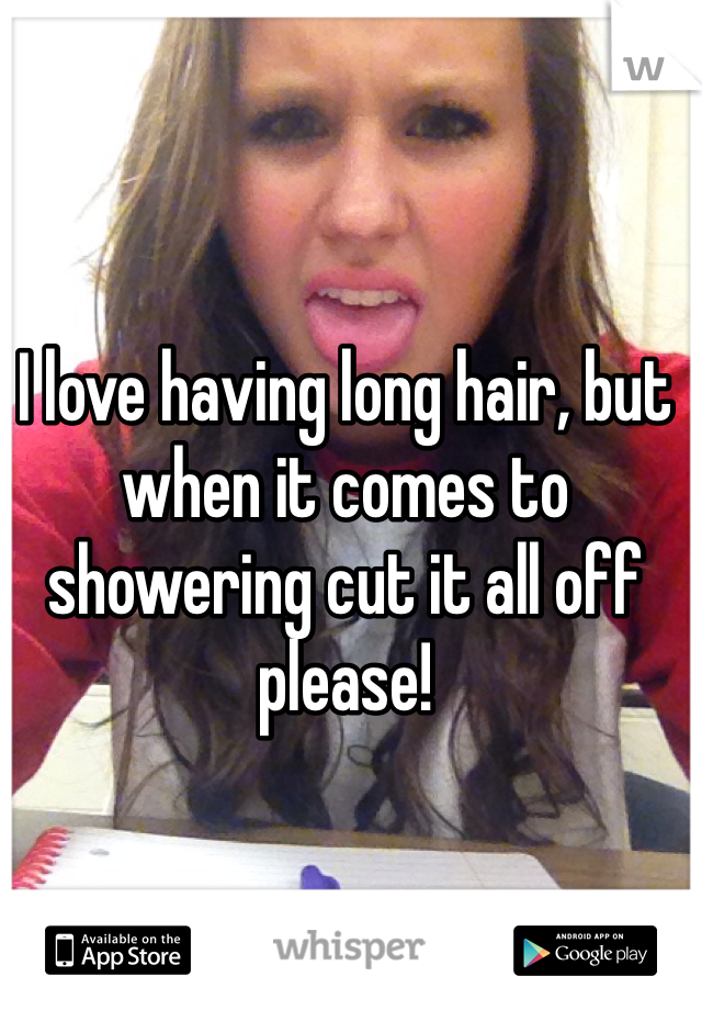 I love having long hair, but when it comes to showering cut it all off please! 