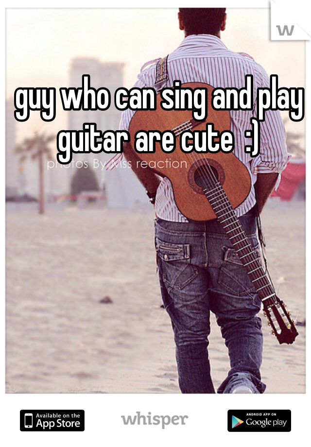 guy who can sing and play guitar are cute  :)