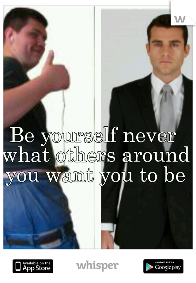 Be yourself never what others around you want you to be