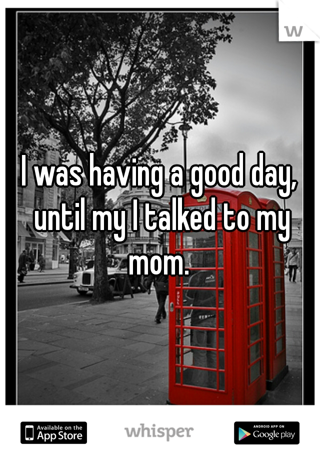 I was having a good day, until my I talked to my mom. 
