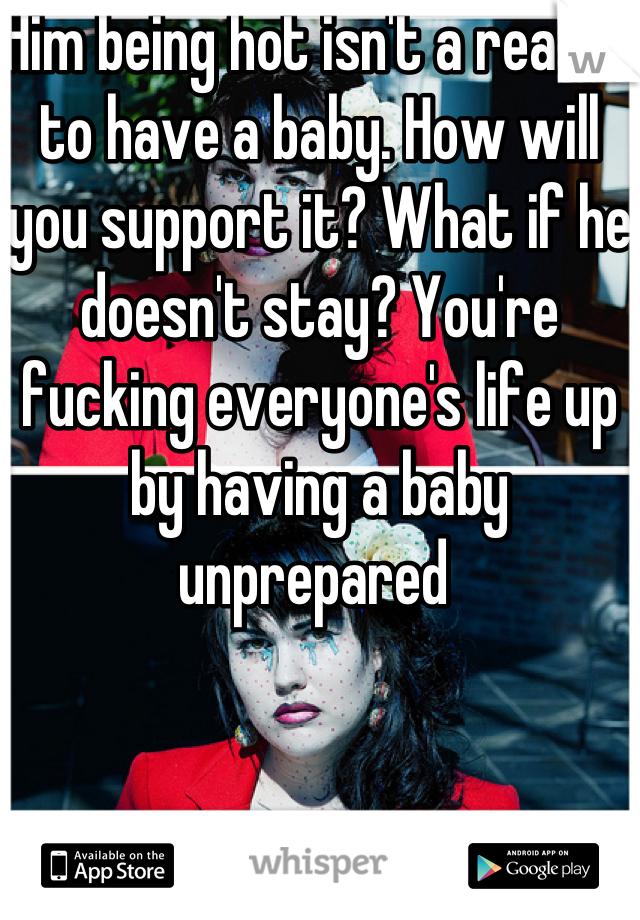 Him being hot isn't a reason to have a baby. How will you support it? What if he doesn't stay? You're fucking everyone's life up by having a baby unprepared 