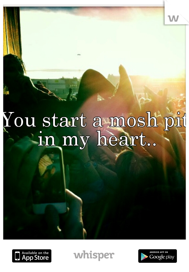 You start a mosh pit in my heart..