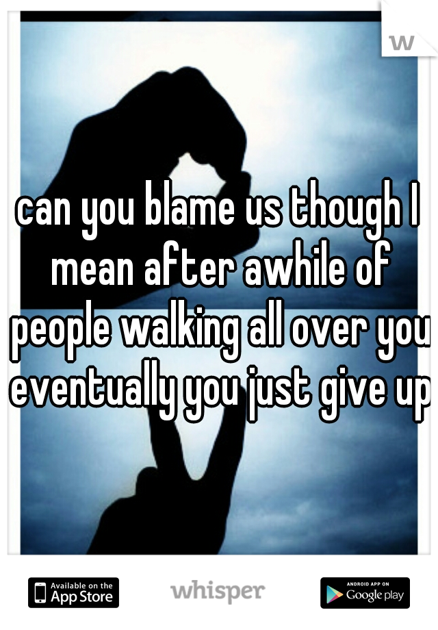 can you blame us though I mean after awhile of people walking all over you eventually you just give up