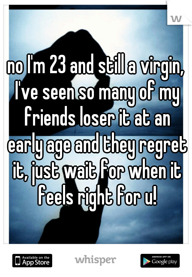 no I'm 23 and still a virgin, I've seen so many of my friends loser it at an early age and they regret it, just wait for when it feels right for u!
