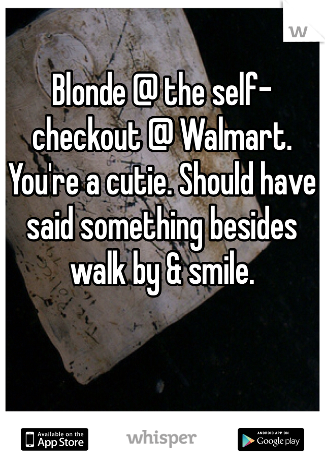 Blonde @ the self-checkout @ Walmart. You're a cutie. Should have said something besides walk by & smile. 