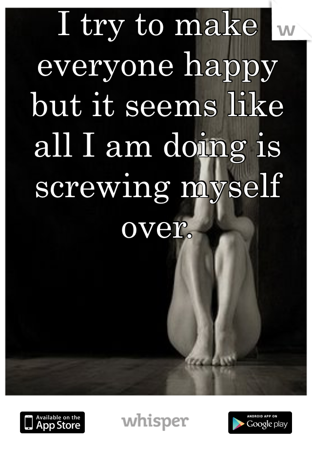 I try to make everyone happy but it seems like all I am doing is screwing myself over.