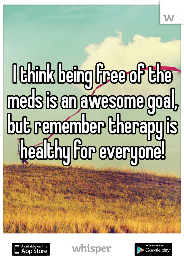 I think being free of the meds is an awesome goal, but remember therapy is healthy for everyone! 