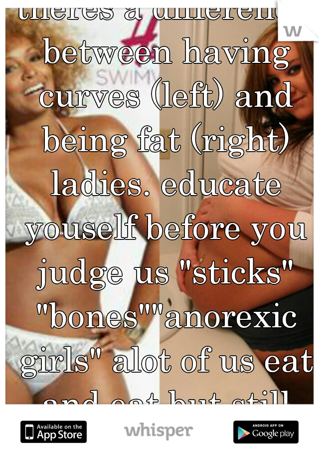 theres a difference between having curves (left) and being fat (right) ladies. educate youself before you judge us "sticks" "bones""anorexic girls" alot of us eat and eat but still cant gain weight.  