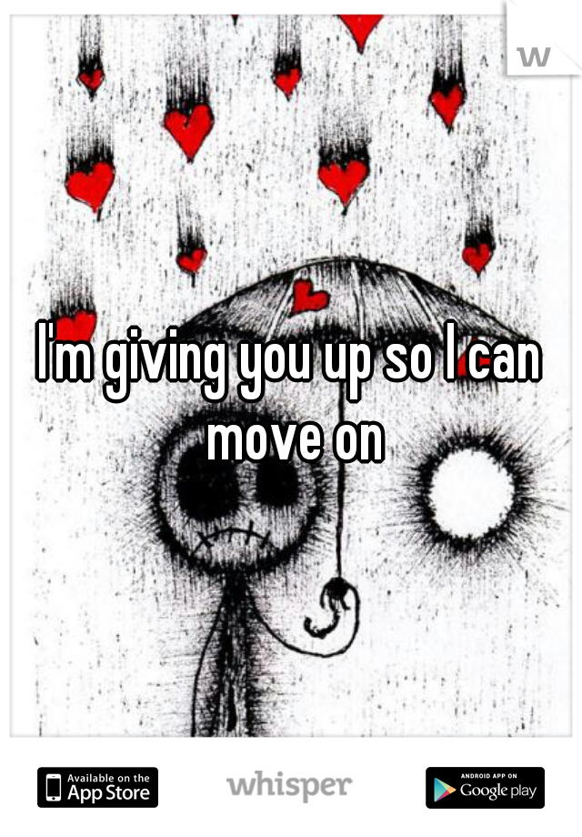 I'm giving you up so I can move on