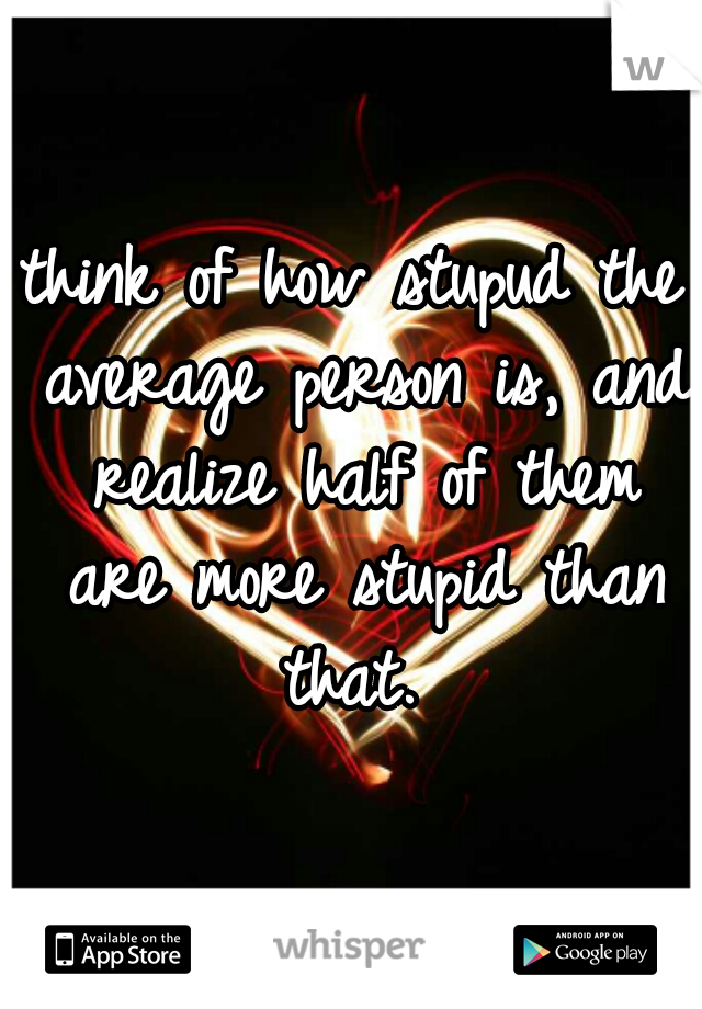 think of how stupud the average person is, and realize half of them are more stupid than that. 