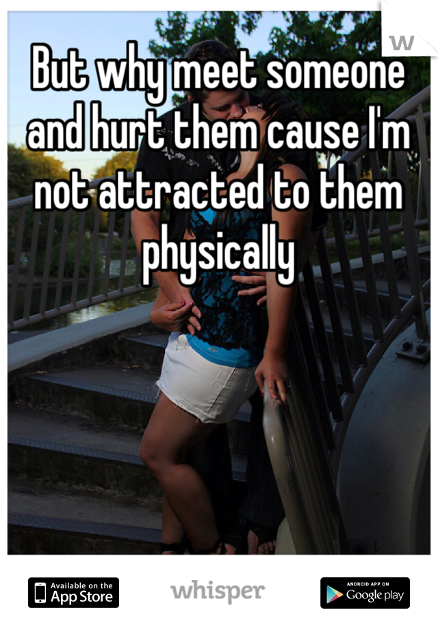 But why meet someone and hurt them cause I'm not attracted to them physically