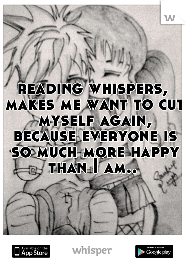 reading whispers, makes me want to cut myself again, because everyone is so much more happy than I am.. 