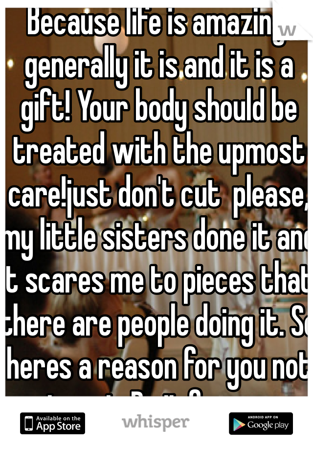 Because life is amazing, generally it is and it is a gift! Your body should be treated with the upmost care!just don't cut  please, my little sisters done it and it scares me to pieces that there are people doing it. So heres a reason for you not to cut. Do it for me.