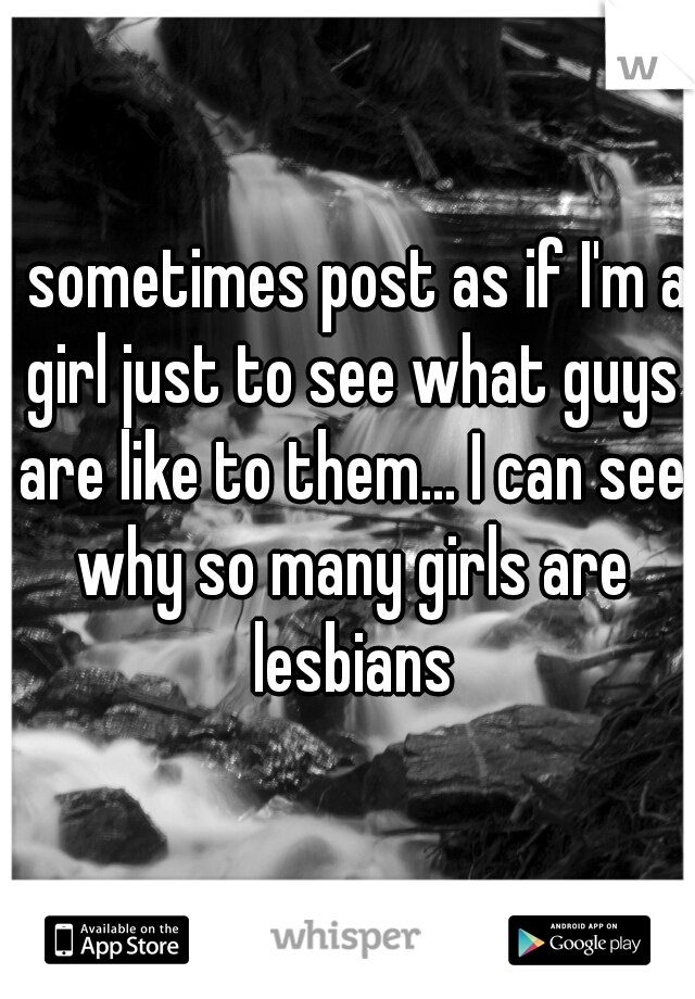 I sometimes post as if I'm a girl just to see what guys are like to them... I can see why so many girls are lesbians
