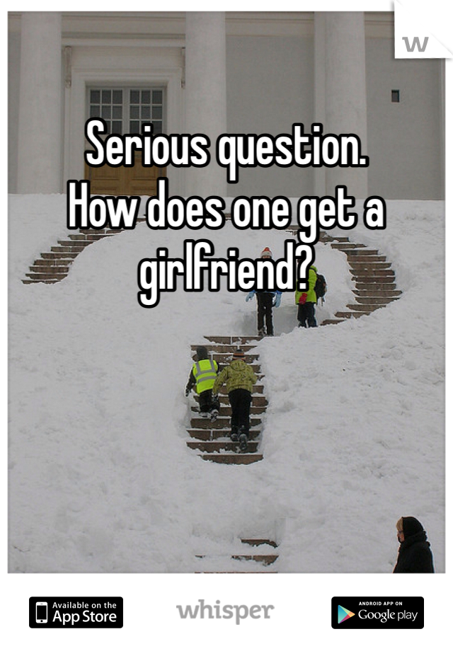 Serious question.
How does one get a girlfriend?