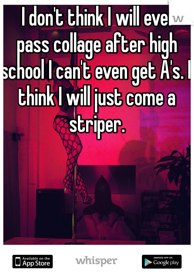  I don't think I will ever pass collage after high school I can't even get A's. I think I will just come a striper.  