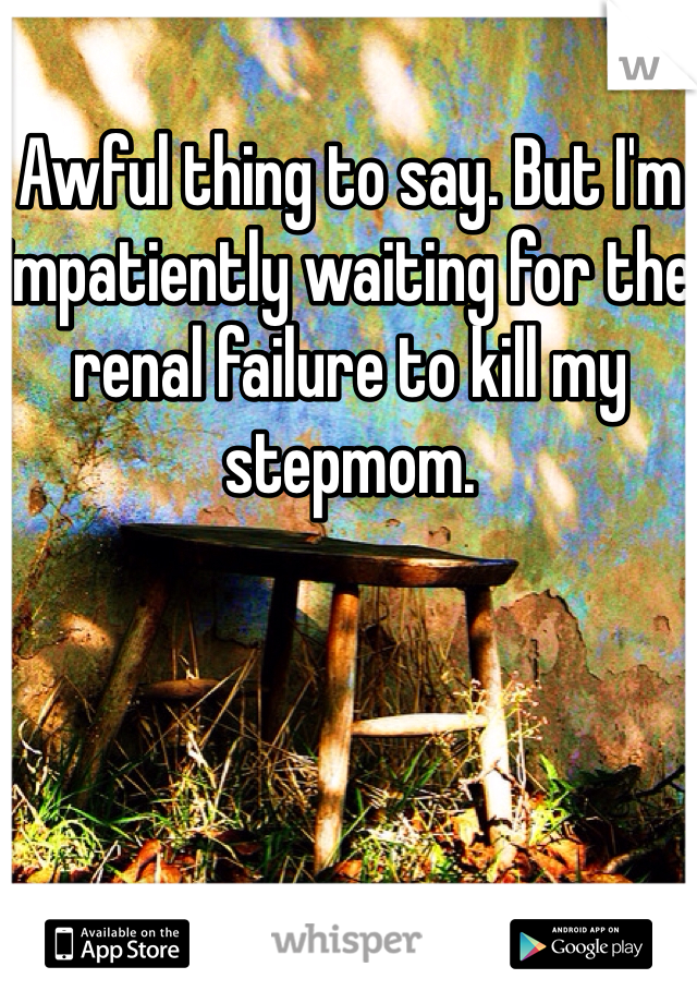 Awful thing to say. But I'm impatiently waiting for the renal failure to kill my stepmom. 