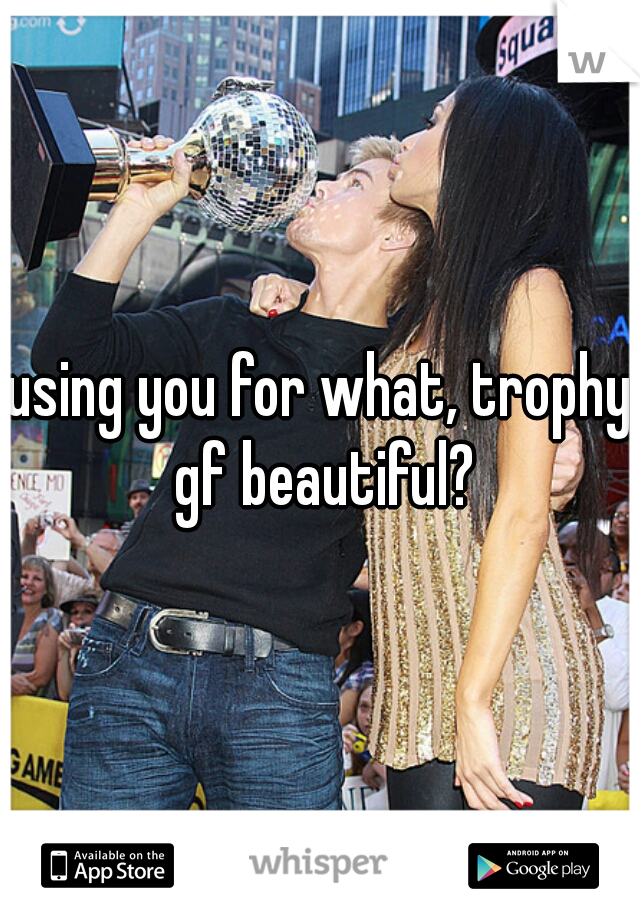 using you for what, trophy gf beautiful?