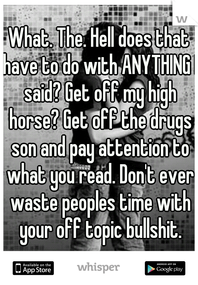 What. The. Hell does that have to do with ANYTHING I said? Get off my high horse? Get off the drugs son and pay attention to what you read. Don't ever waste peoples time with your off topic bullshit.