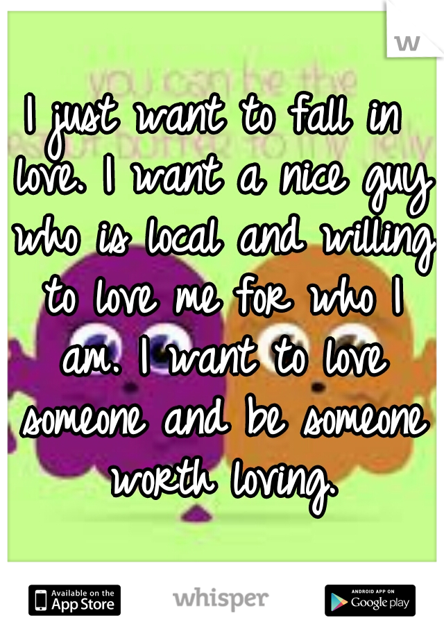 I just want to fall in love. I want a nice guy who is local and willing to love me for who I am. I want to love someone and be someone worth loving.