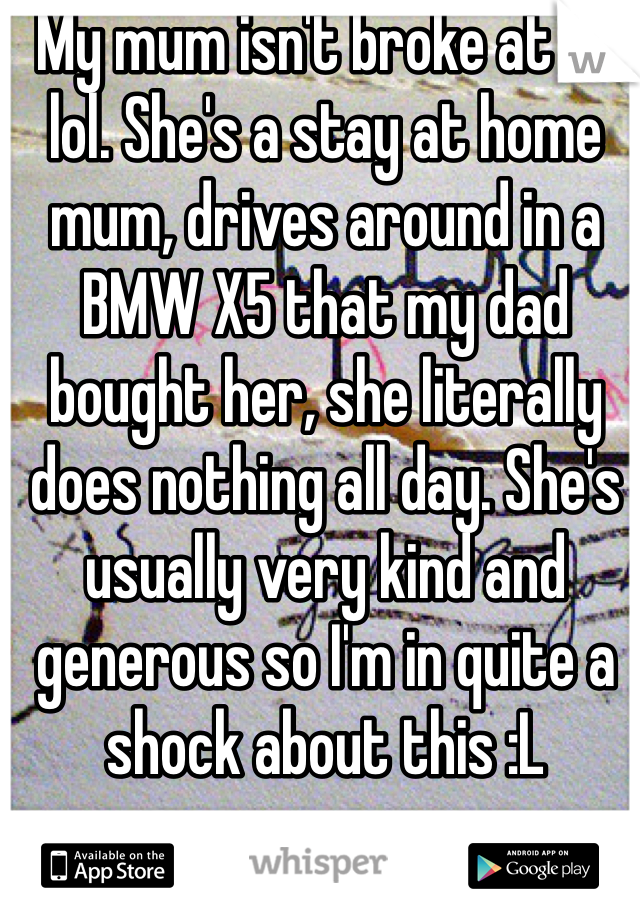 My mum isn't broke at all lol. She's a stay at home mum, drives around in a BMW X5 that my dad bought her, she literally does nothing all day. She's usually very kind and generous so I'm in quite a shock about this :L