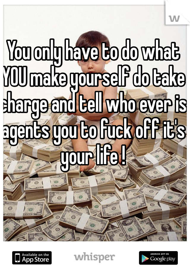 You only have to do what YOU make yourself do take charge and tell who ever is agents you to fuck off it's your life !