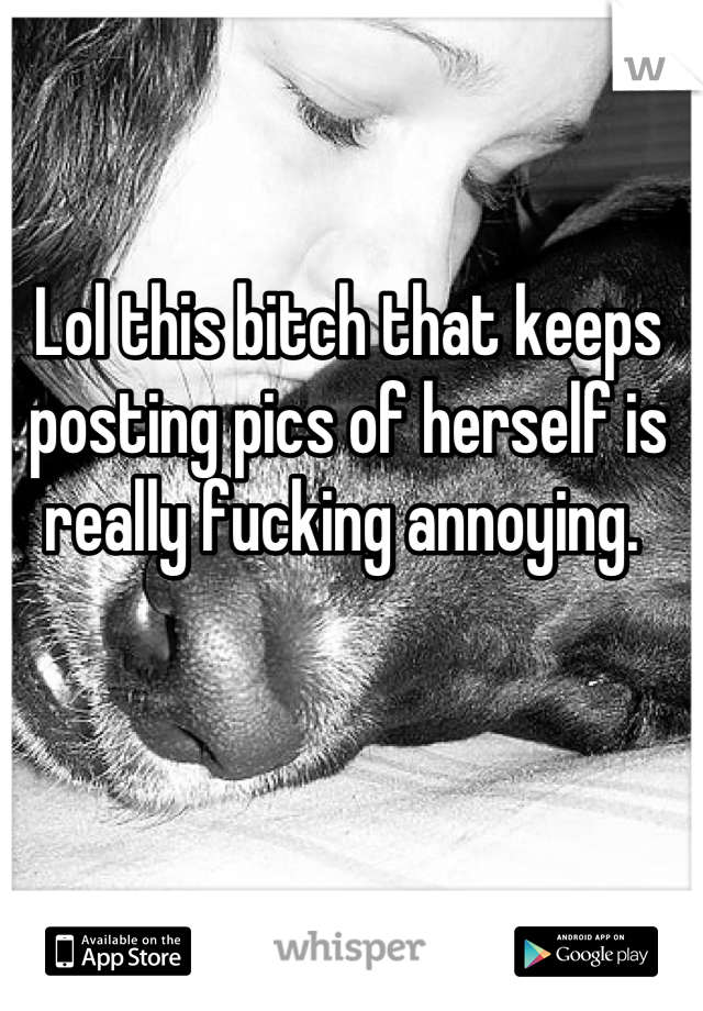 Lol this bitch that keeps posting pics of herself is really fucking annoying. 
