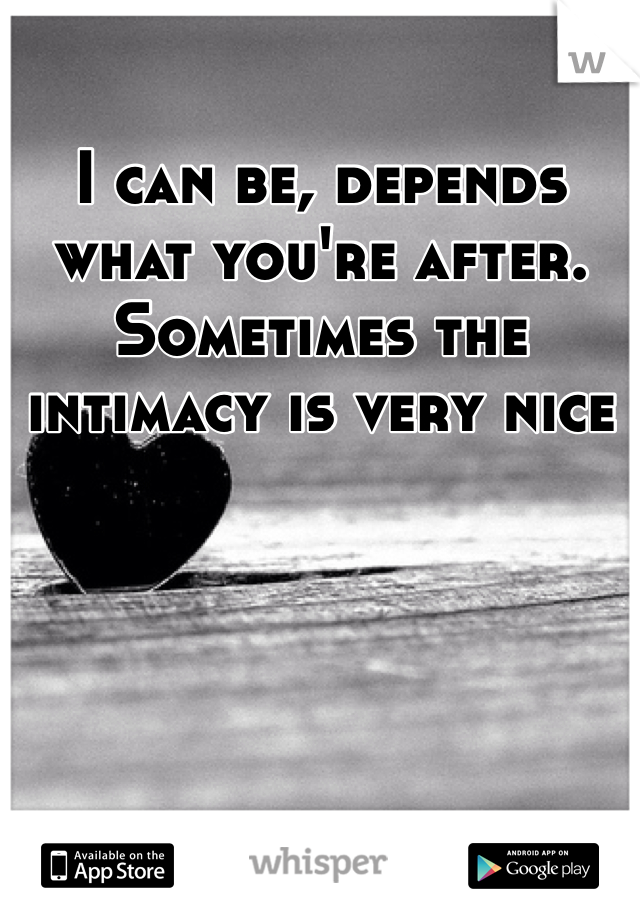 I can be, depends what you're after. Sometimes the intimacy is very nice 