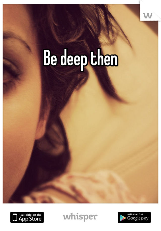 Be deep then