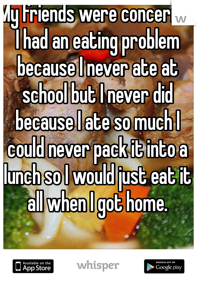 My friends were concerned I had an eating problem because I never ate at school but I never did because I ate so much I could never pack it into a lunch so I would just eat it all when I got home.