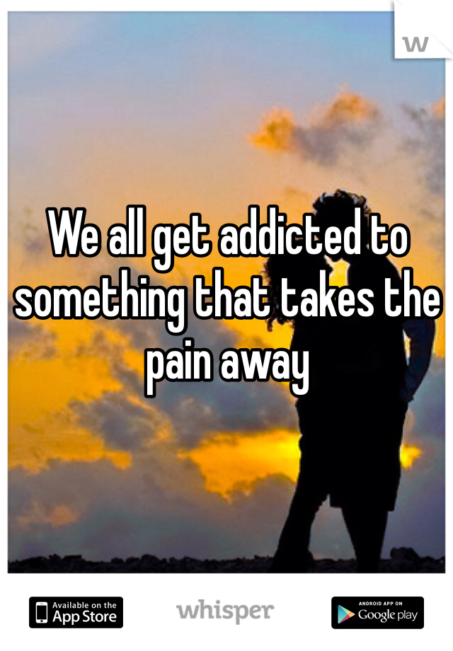 We all get addicted to something that takes the pain away 