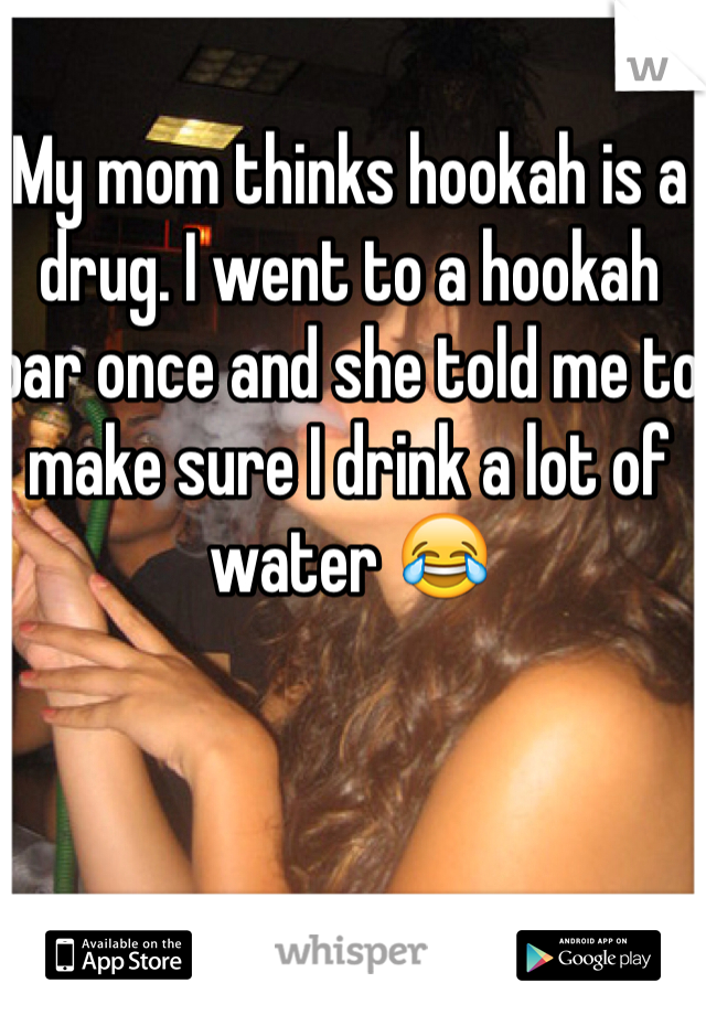 My mom thinks hookah is a drug. I went to a hookah bar once and she told me to make sure I drink a lot of water 😂